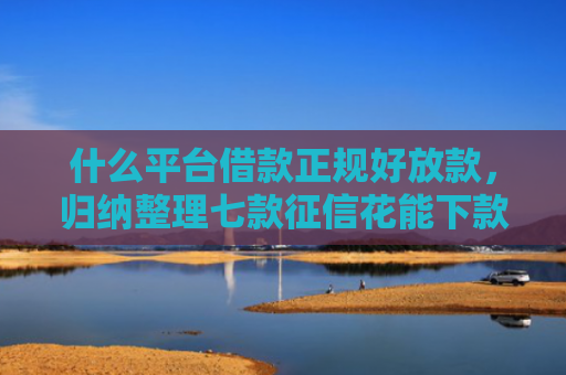 什么平台借款正规好放款，归纳整理七款征信花能下款的贷款