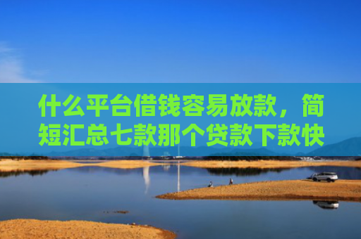 什么平台借钱容易放款，简短汇总七款那个贷款下款快不看征信