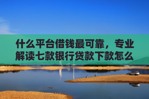 什么平台借钱最可靠，专业解读七款银行贷款下款怎么查征信