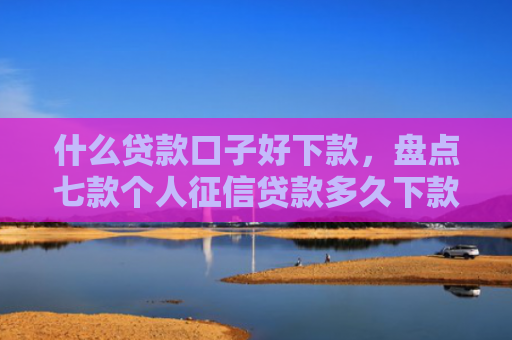 什么贷款口子好下款，盘点七款个人征信贷款多久下款