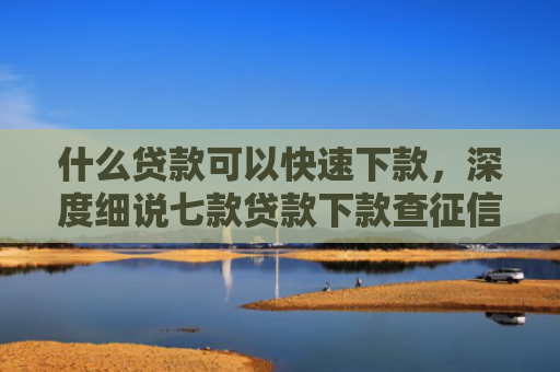 什么贷款可以快速下款，深度细说七款贷款下款查征信吗