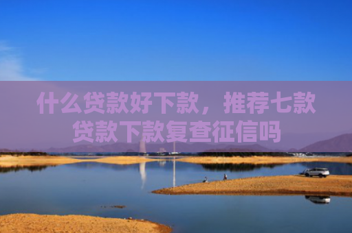 什么贷款好下款，推荐七款贷款下款复查征信吗