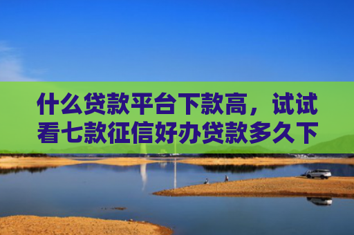 什么贷款平台下款高，试试看七款征信好办贷款多久下款成功