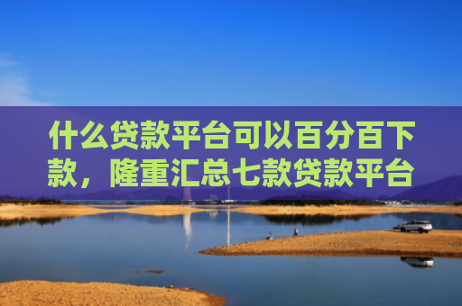 什么贷款平台可以百分百下款，隆重汇总七款贷款平台不查征信下款快