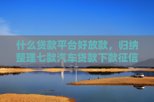 什么贷款平台好放款，归纳整理七款汽车贷款下款征信
