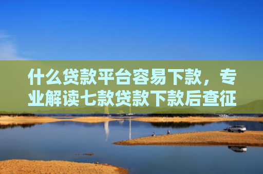 什么贷款平台容易下款，专业解读七款贷款下款后查征信吗