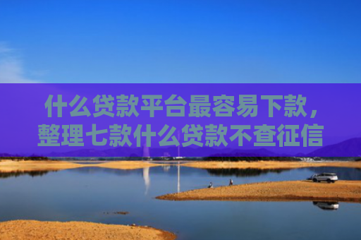 什么贷款平台最容易下款，整理七款什么贷款不查征信下款快