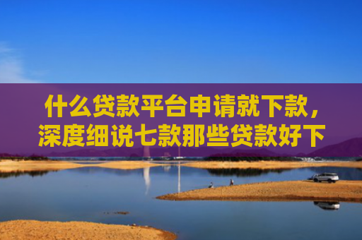 什么贷款平台申请就下款，深度细说七款那些贷款好下款不查征信