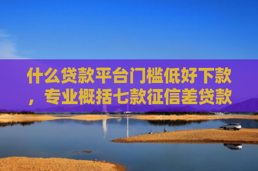 什么贷款平台门槛低好下款，专业概括七款征信差贷款多久能下款呢
