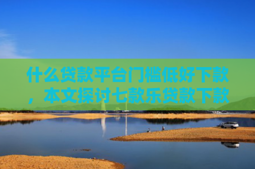 什么贷款平台门槛低好下款，本文探讨七款乐贷款下款查征信么