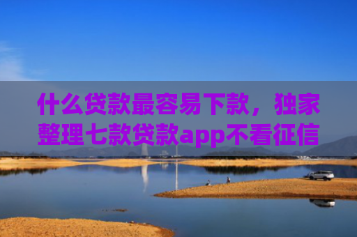 什么贷款最容易下款，独家整理七款贷款app不看征信容易下款