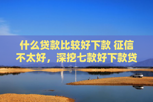 什么贷款比较好下款 征信不太好，深挖七款好下款贷款看征信