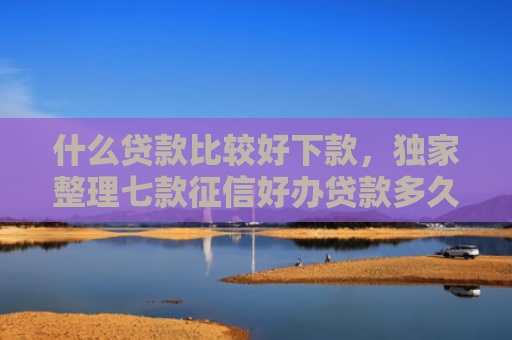 什么贷款比较好下款，独家整理七款征信好办贷款多久下款