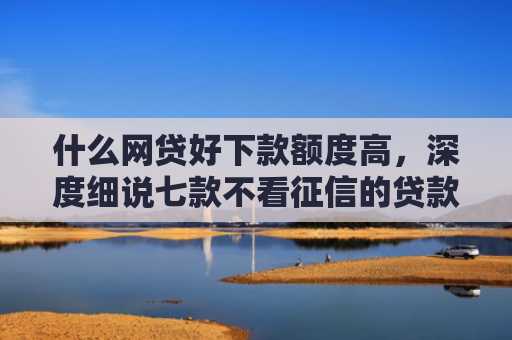 什么网贷好下款额度高，深度细说七款不看征信的贷款必下款吗