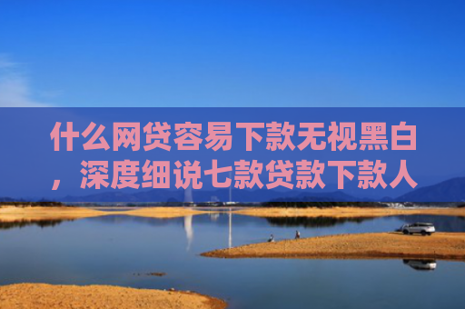 什么网贷容易下款无视黑白，深度细说七款贷款下款人要查征信吗