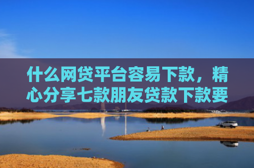 什么网贷平台容易下款，精心分享七款朋友贷款下款要我的征信