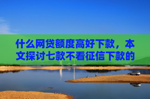 什么网贷额度高好下款，本文探讨七款不看征信下款的平台 黑户贷款