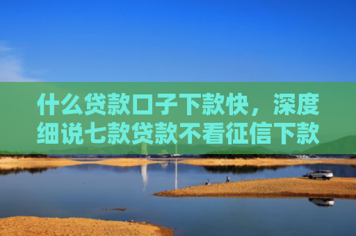 什么贷款口子下款快，深度细说七款贷款不看征信下款快