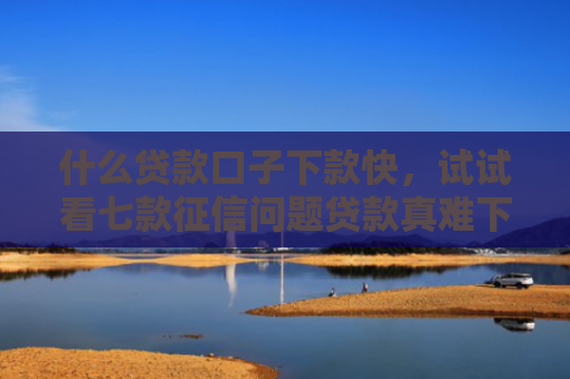 什么贷款口子下款快，试试看七款征信问题贷款真难下款