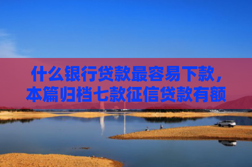 什么银行贷款最容易下款，本篇归档七款征信贷款有额度能下款吗