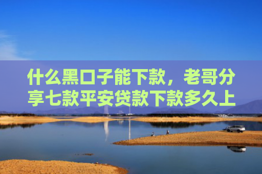 什么黑口子能下款，老哥分享七款平安贷款下款多久上征信