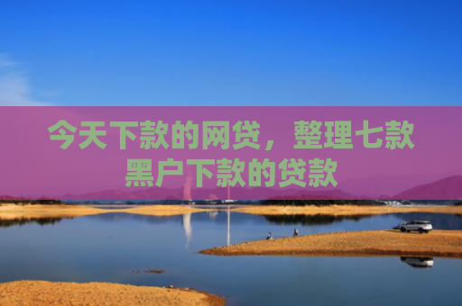 今天下款的网贷，整理七款黑户下款的贷款