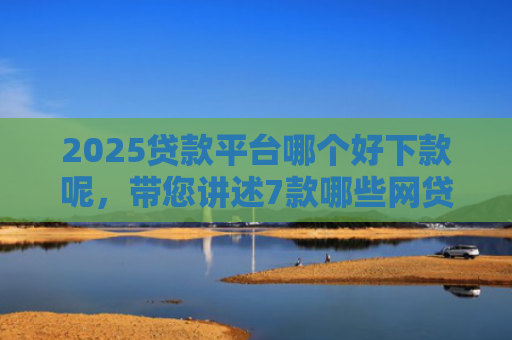 2025贷款平台哪个好下款呢，带您讲述7款哪些网贷口子秒下款