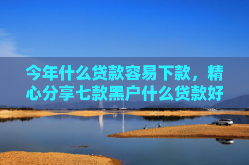 今年什么贷款容易下款，精心分享七款黑户什么贷款好下款