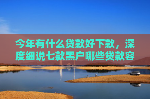 今年有什么贷款好下款，深度细说七款黑户哪些贷款容易下款