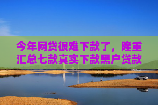 今年网贷很难下款了，隆重汇总七款真实下款黑户贷款公司