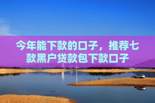 今年能下款的口子，推荐七款黑户贷款包下款口子