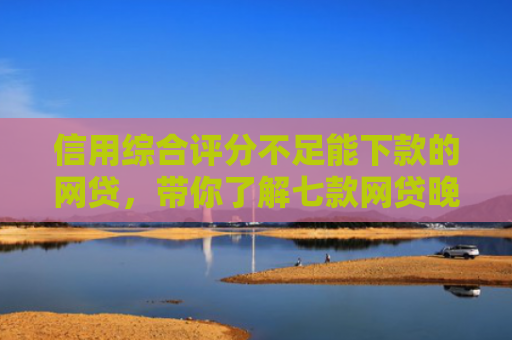 信用综合评分不足能下款的网贷，带你了解七款网贷晚上能下款口子