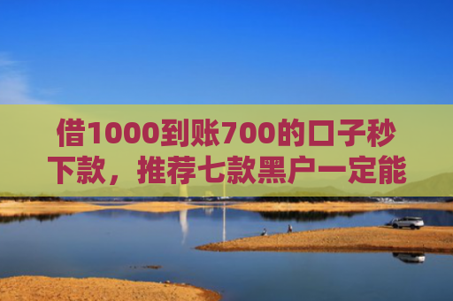 借1000到账700的口子秒下款，推荐七款黑户一定能下款的网贷