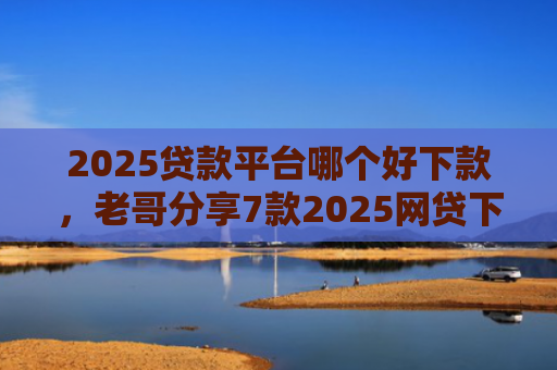 2025贷款平台哪个好下款，老哥分享7款2025网贷下款新口子