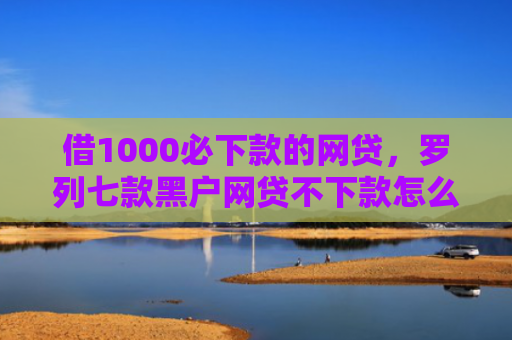 借1000必下款的网贷，罗列七款黑户网贷不下款怎么办