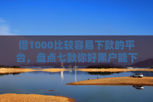 借1000比较容易下款的平台，盘点七款你好黑户能下款的网贷