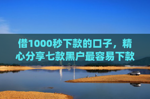 借1000秒下款的口子，精心分享七款黑户最容易下款的网贷app