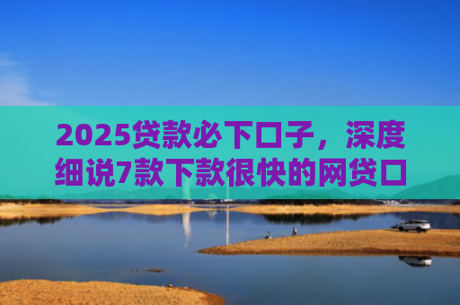 2025贷款必下口子，深度细说7款下款很快的网贷口子
