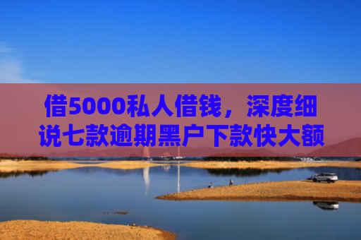 借5000私人借钱，深度细说七款逾期黑户下款快大额网贷