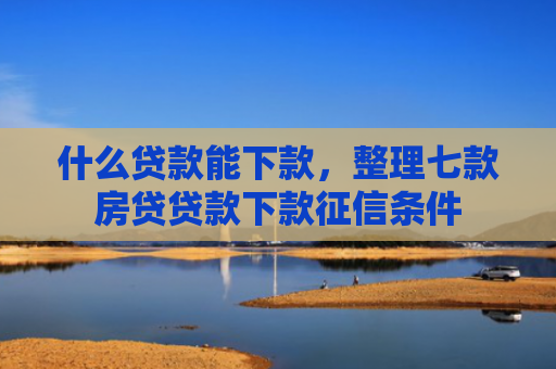 什么贷款能下款，整理七款房贷贷款下款征信条件