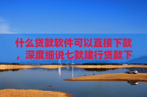 什么贷款软件可以直接下款，深度细说七款建行贷款下款时上征信