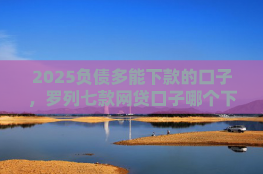 2025负债多能下款的口子，罗列七款网贷口子哪个下款多点