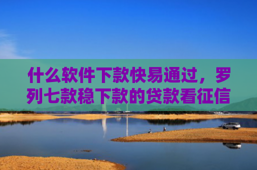 什么软件下款快易通过，罗列七款稳下款的贷款看征信嘛