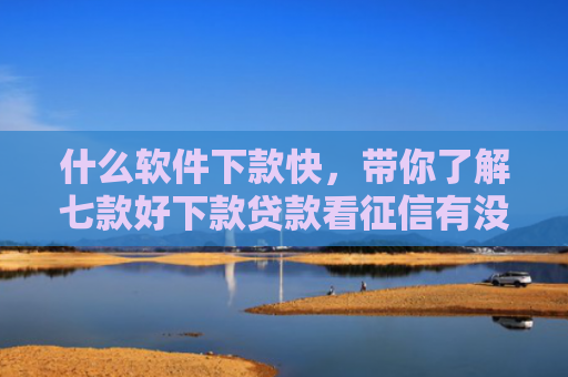 什么软件下款快，带你了解七款好下款贷款看征信有没有