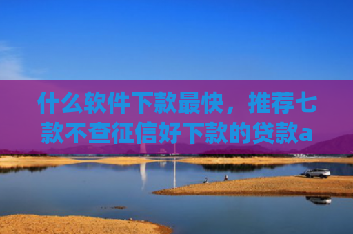 什么软件下款最快，推荐七款不查征信好下款的贷款app