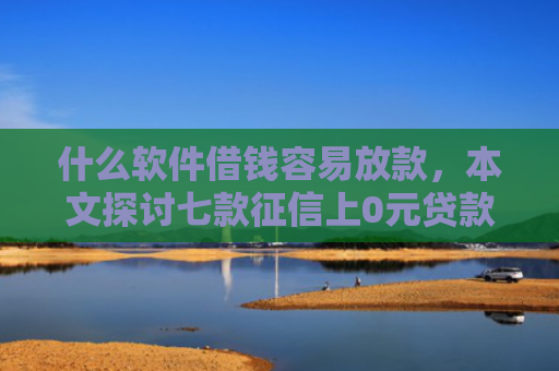 什么软件借钱容易放款，本文探讨七款征信上0元贷款能下款吗