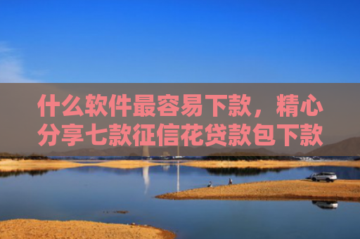 什么软件最容易下款，精心分享七款征信花贷款包下款无前期