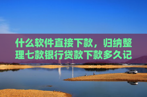 什么软件直接下款，归纳整理七款银行贷款下款多久记入征信