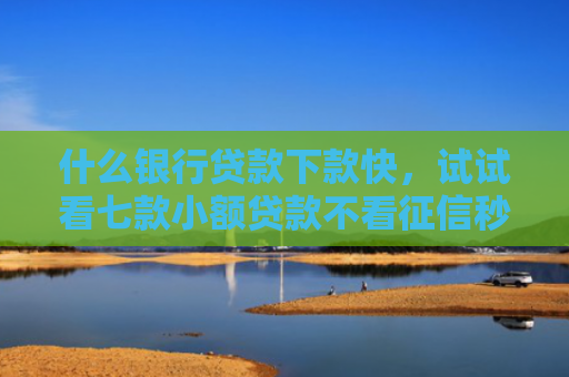 什么银行贷款下款快，试试看七款小额贷款不看征信秒下款
