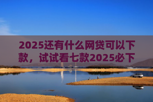 2025还有什么网贷可以下款，试试看七款2025必下款网贷口子